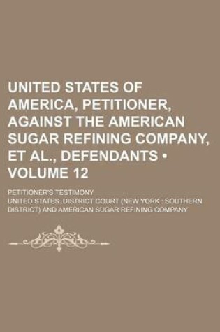 Cover of United States of America, Petitioner, Against the American Sugar Refining Company, et al., Defendants (Volume 12); Petitioner's Testimony