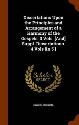 Book cover for Dissertations Upon the Principles and Arrangement of a Harmony of the Gospels. 3 Vols. [And] Suppl. Dissertations. 4 Vols [In 5 ]