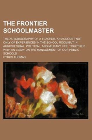 Cover of The Frontier Schoolmaster; The Autobiography of a Teacher, an Account Not Only of Experiences in the School Room But in Agricultural, Political, and Military Life, Together with an Essay on the Management of Our Public Schools