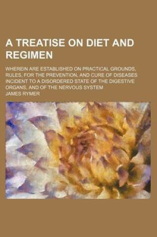 Cover of A Treatise on Diet and Regimen; Wherein Are Established on Practical Grounds, Rules, for the Prevention, and Cure of Diseases Incident to a Disordered State of the Digestive Organs, and of the Nervous System