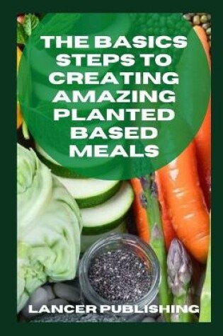 Cover of The Basics Steps To Creating Amazing Planted Based Meals