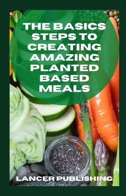 Book cover for The Basics Steps To Creating Amazing Planted Based Meals