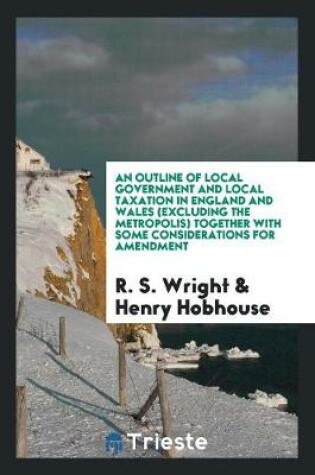 Cover of An Outline of Local Government and Local Taxation in England and Wales (Excluding the Metropolis) Together with Some Considerations for Amendment