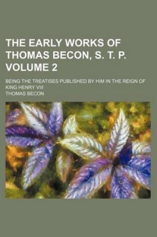 Cover of The Early Works of Thomas Becon, S. T. P. Volume 2; Being the Treatises Published by Him in the Reign of King Henry VIII