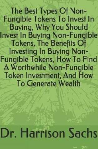 Cover of The Best Types Of Non-Fungible Tokens To Invest In Buying, Why You Should Invest In Buying Non-Fungible Tokens, The Benefits Of Investing In Buying Non-Fungible Tokens, How To Find A Worthwhile Non-Fungible Token Investment, And How To Generate Wealth