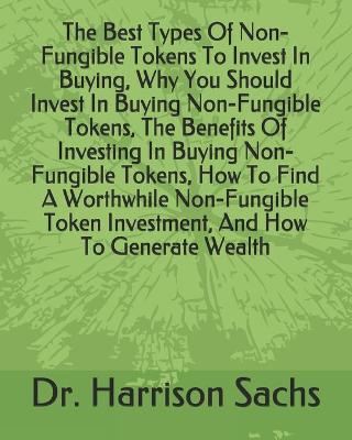 Book cover for The Best Types Of Non-Fungible Tokens To Invest In Buying, Why You Should Invest In Buying Non-Fungible Tokens, The Benefits Of Investing In Buying Non-Fungible Tokens, How To Find A Worthwhile Non-Fungible Token Investment, And How To Generate Wealth