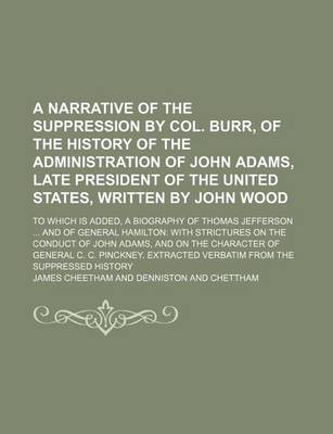 Book cover for A Narrative of the Suppression by Col. Burr, of the History of the Administration of John Adams, Late President of the United States, Written by John Wood; To Which Is Added, a Biography of Thomas Jefferson and of General Hamilton with Strictures on the