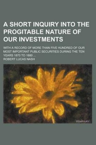 Cover of A Short Inquiry Into the Progitable Nature of Our Investments; With a Record of More Than Five Hundred of Our Most Important Public Securities During the Ten Years 1870 to 1880 ...