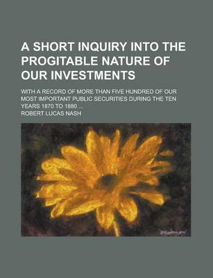 Book cover for A Short Inquiry Into the Progitable Nature of Our Investments; With a Record of More Than Five Hundred of Our Most Important Public Securities During the Ten Years 1870 to 1880 ...