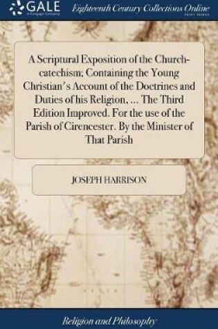 Cover of A Scriptural Exposition of the Church-Catechism; Containing the Young Christian's Account of the Doctrines and Duties of His Religion, ... the Third Edition Improved. for the Use of the Parish of Cirencester. by the Minister of That Parish