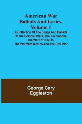 Cover of American War Ballads and Lyrics, Volume 1; A Collection of the Songs and Ballads of the Colonial Wars, the Revolutions, the War of 1812-15, the War with Mexico and the Civil War