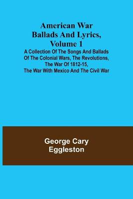 Book cover for American War Ballads and Lyrics, Volume 1; A Collection of the Songs and Ballads of the Colonial Wars, the Revolutions, the War of 1812-15, the War with Mexico and the Civil War
