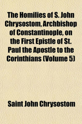 Cover of The Homilies of S. John Chrysostom, Archbishop of Constantinople, on the First Epistle of St. Paul the Apostle to the Corinthians (Volume 5)