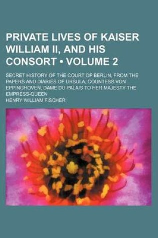 Cover of Private Lives of Kaiser William II, and His Consort (Volume 2); Secret History of the Court of Berlin, from the Papers and Diaries of Ursula, Countess Von Eppinghoven, Dame Du Palais to Her Majesty the Empress-Queen