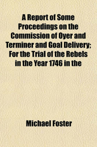 Cover of A Report of Some Proceedings on the Commission of Oyer and Terminer and Goal Delivery; For the Trial of the Rebels in the Year 1746 in the