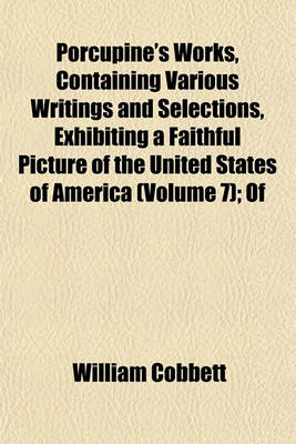 Book cover for Porcupine's Works, Containing Various Writings and Selections, Exhibiting a Faithful Picture of the United States of America (Volume 7); Of