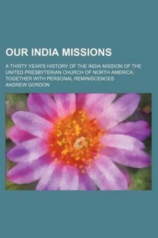 Cover of Our India Missions; A Thirty Year's History of the India Mission of the United Presbyterian Church of North America, Together with Personal Reminiscences