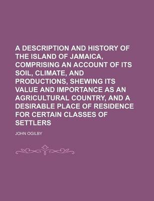 Book cover for A Description and History of the Island of Jamaica, Comprising an Account of Its Soil, Climate, and Productions, Shewing Its Value and Importance as an Agricultural Country, and a Desirable Place of Residence for Certain Classes of Settlers