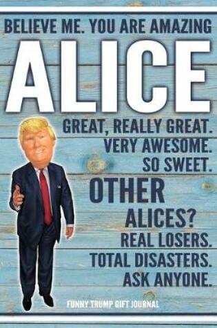 Cover of Believe Me. You Are Amazing Alice Great, Really Great. Very Awesome. So Sweet. Other Alices? Real Losers. Total Disasters. Ask Anyone. Funny Trump Gift Journal